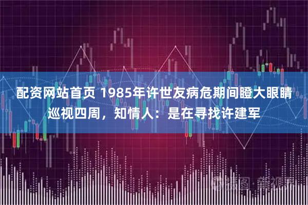 配资网站首页 1985年许世友病危期间瞪大眼睛巡视四周，知情人：是在寻找许建军