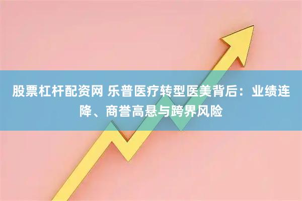 股票杠杆配资网 乐普医疗转型医美背后：业绩连降、商誉高悬与跨界风险